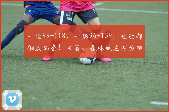 一场99-118、一场96-139，让西部彻底乱套！火箭、森林狼左右为难