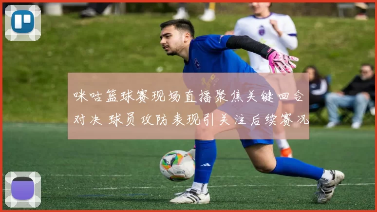 咪咕篮球赛现场直播聚焦关键回合对决 球员攻防表现引关注后续赛况待揭晓