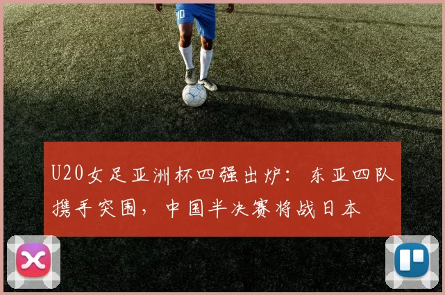 U20女足亚洲杯四强出炉：东亚四队携手突围，中国半决赛将战日本