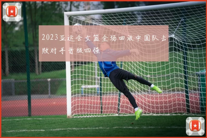 2023亚运会女篮全场回放中国队击败对手晋级四强