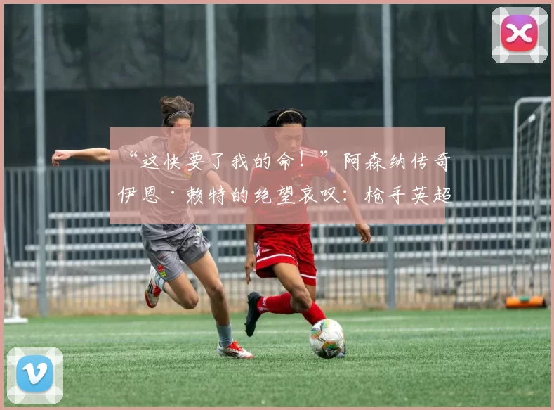 “这快要了我的命！”阿森纳传奇伊恩·赖特的绝望哀叹：枪手英超争冠之路为何步履维艰？