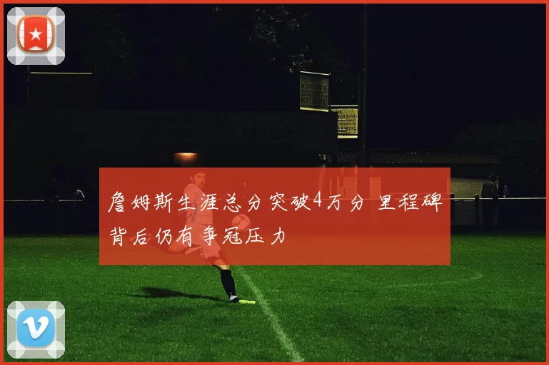 詹姆斯生涯总分突破4万分 里程碑背后仍有争冠压力