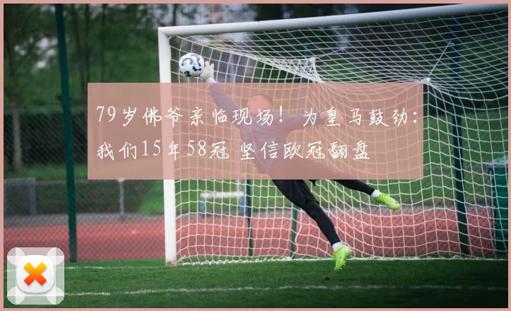 79岁佛爷亲临现场！为皇马鼓劲：我们15年58冠 坚信欧冠翻盘