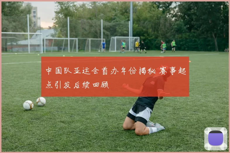 中国队亚运会首办年份揭秘 赛事起点引发后续回顾