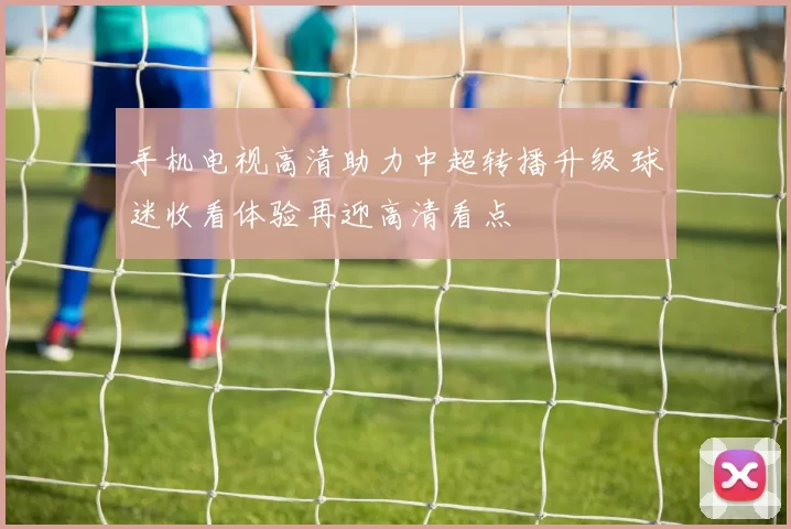 手机电视高清助力中超转播升级 球迷收看体验再迎高清看点