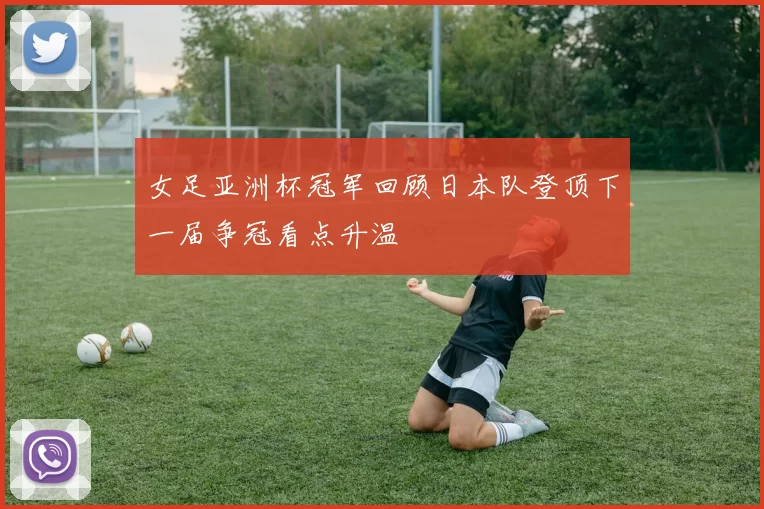 女足亚洲杯冠军回顾日本队登顶下一届争冠看点升温