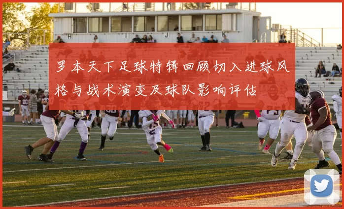 罗本天下足球特辑回顾切入进球风格与战术演变及球队影响评估