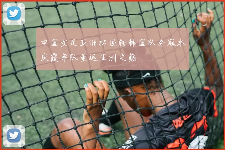 中国女足亚洲杯逆转韩国队夺冠水庆霞率队重返亚洲之巅