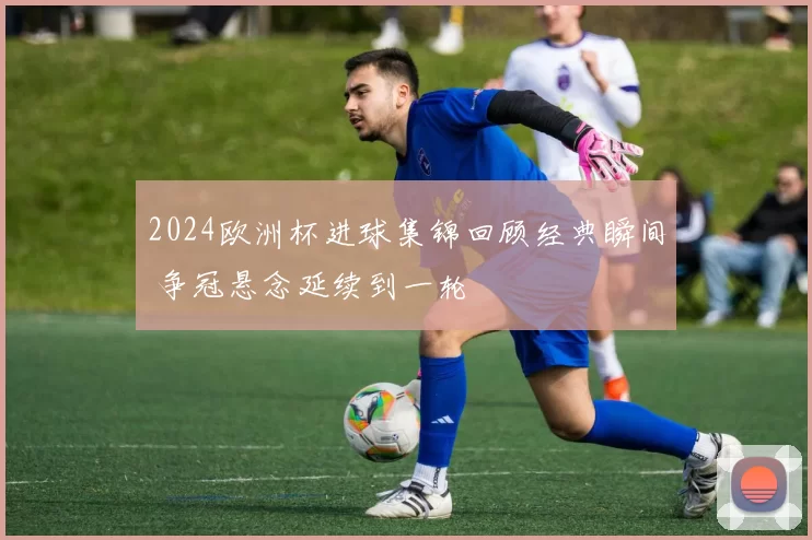 2024欧洲杯进球集锦回顾经典瞬间 争冠悬念延续到一轮