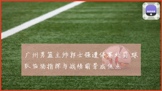 广州男篮主帅郭士强遭停赛处罚 球队临场指挥与战绩前景成焦点