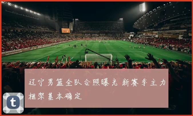 辽宁男篮全队合照曝光 新赛季主力框架基本确定