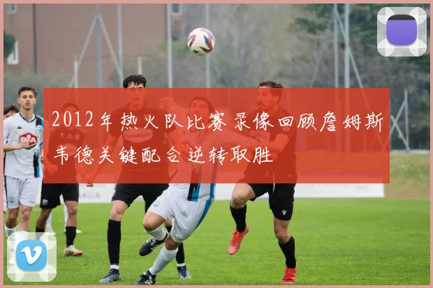 2012年热火队比赛录像回顾詹姆斯韦德关键配合逆转取胜