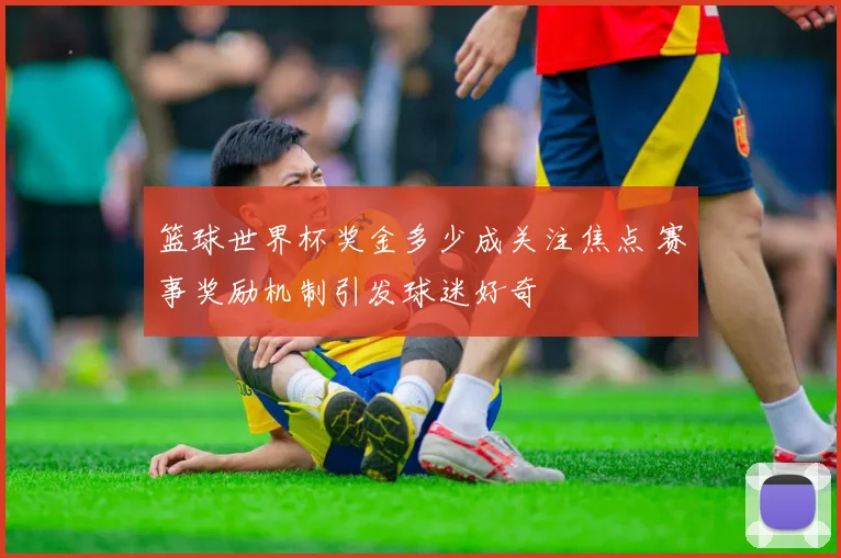 篮球世界杯奖金多少成关注焦点 赛事奖励机制引发球迷好奇