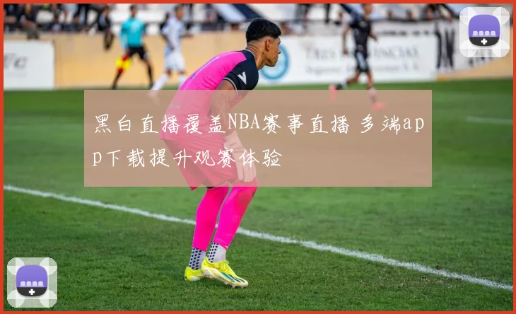 黑白直播覆盖NBA赛事直播 多端app下载提升观赛体验
