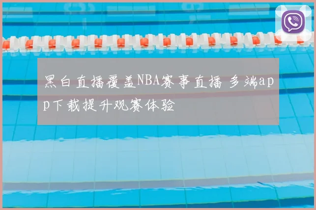 黑白直播覆盖NBA赛事直播 多端app下载提升观赛体验